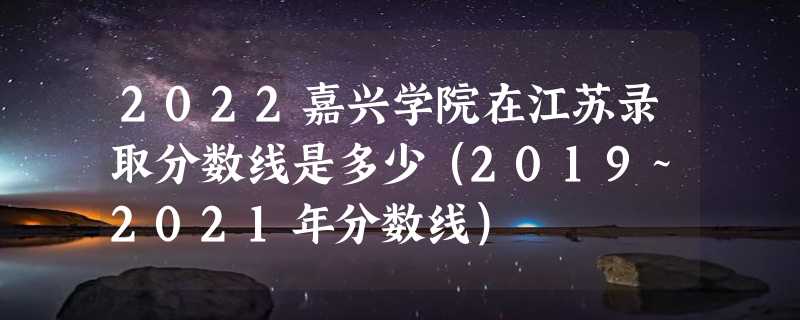 2022嘉兴学院在江苏录取分数线是多少（2019~2021年分数线）