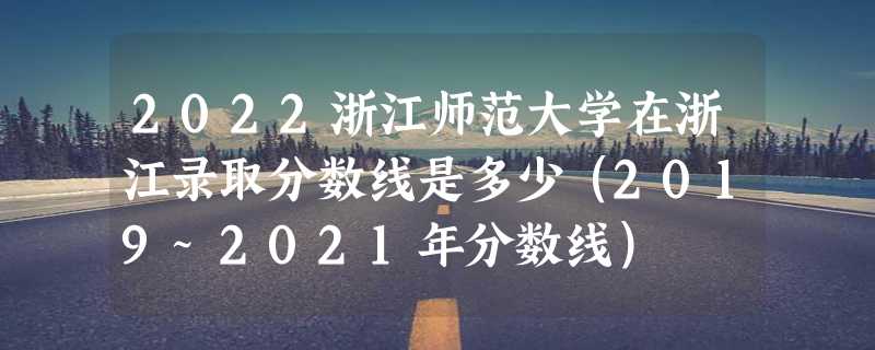 2022浙江师范大学在浙江录取分数线是多少（2019~2021年分数线）