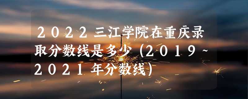 2022三江学院在重庆录取分数线是多少（2019~2021年分数线）