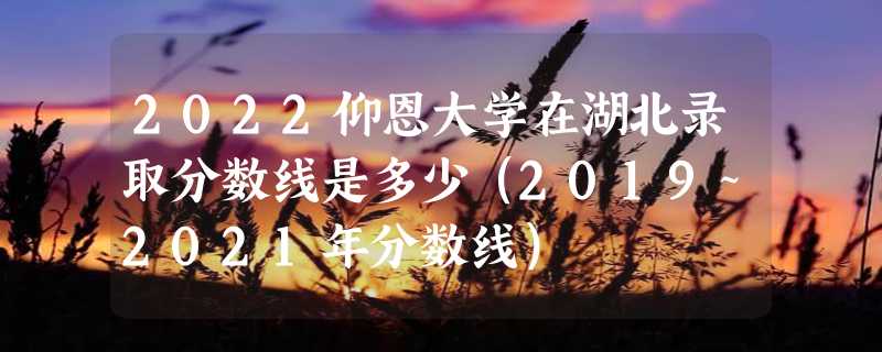 2022仰恩大学在湖北录取分数线是多少（2019~2021年分数线）