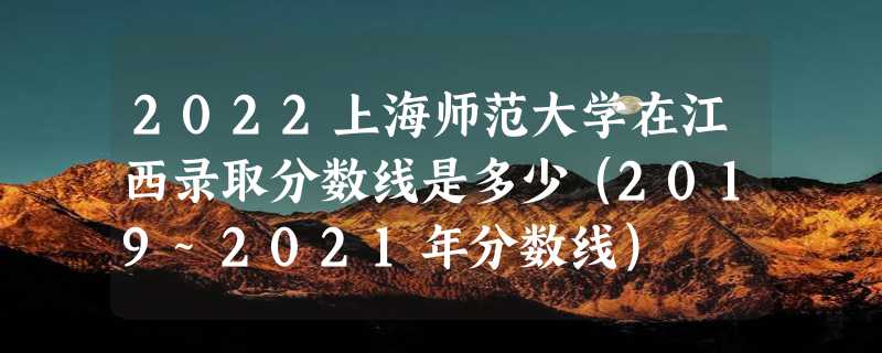 2022上海师范大学在江西录取分数线是多少（2019~2021年分数线）