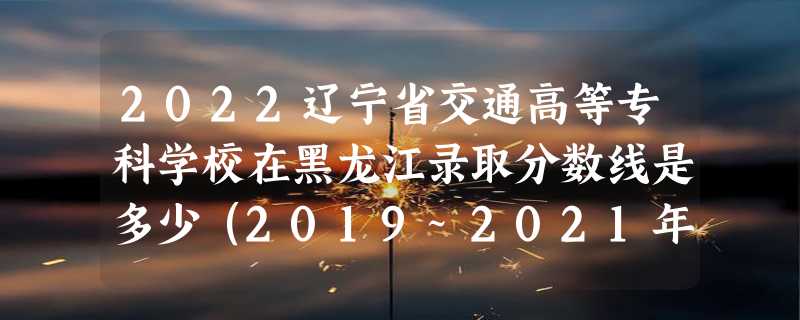 2022辽宁省交通高等专科学校在黑龙江录取分数线是多少（2019~2021年分数线）