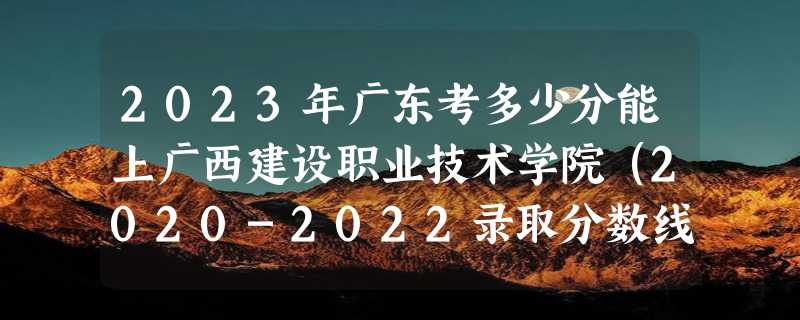 2023年广东考多少分能上广西建设职业技术学院（2020-2022录取分数线）