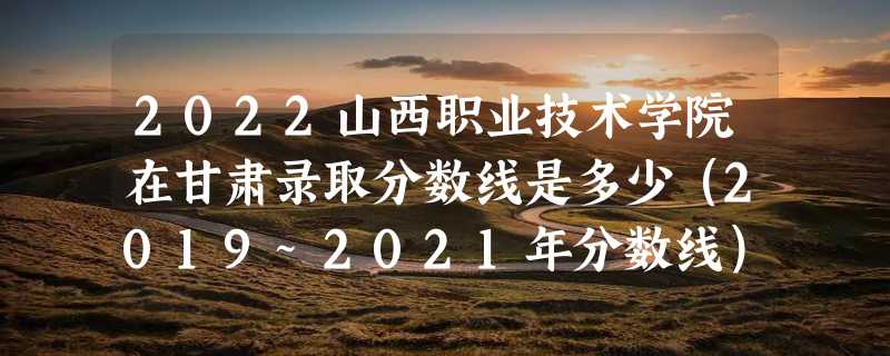 2022山西职业技术学院在甘肃录取分数线是多少（2019~2021年分数线）