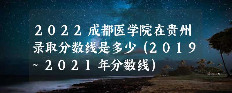 2022成都医学院在贵州录取分数线是多少（2019~2021年分数线）