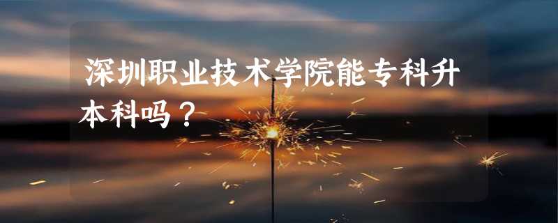 深圳职业技术学院能专科升本科吗？