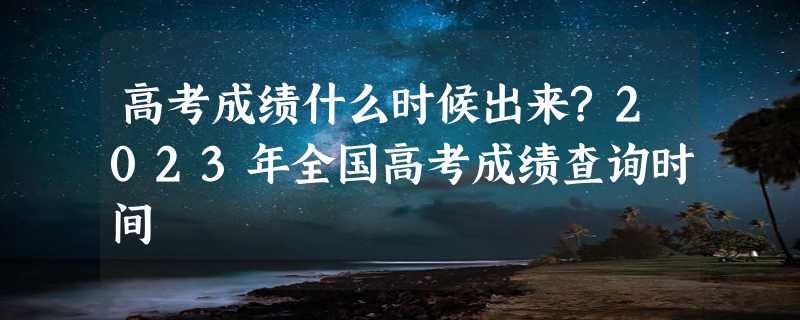 高考成绩什么时候出来?2023年全国高考成绩查询时间