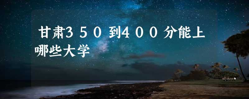 甘肃350到400分能上哪些大学