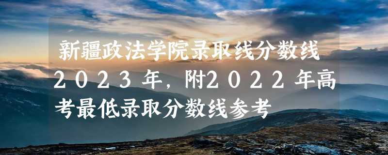 新疆政法学院录取线分数线2023年,附2022年高考最低录取分数线参考