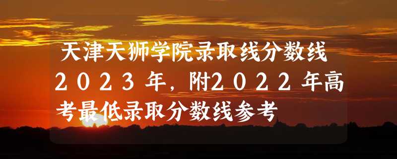 天津天狮学院录取线分数线2023年,附2022年高考最低录取分数线参考