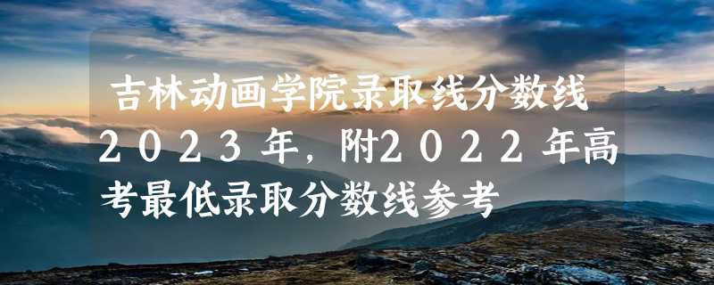 吉林动画学院录取线分数线2023年,附2022年高考最低录取分数线参考