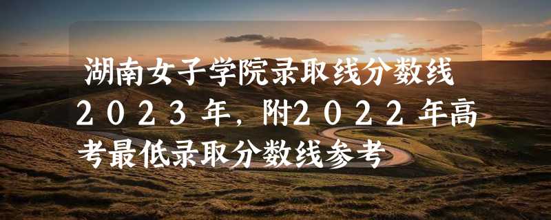 湖南女子学院录取线分数线2023年,附2022年高考最低录取分数线参考