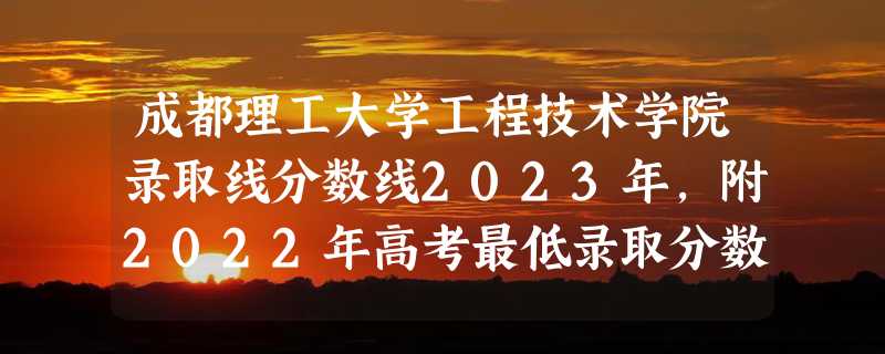 成都理工大学工程技术学院录取线分数线2023年,附2022年高考最低录取分数线参考