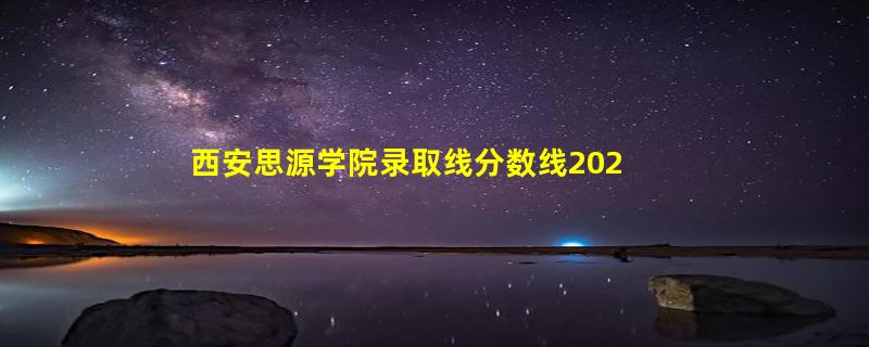 西安思源学院录取线分数线2023年,附2022年高考最低录取分数线参考