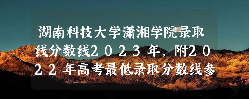 湖南科技大学潇湘学院录取线分数线2023年,附2022年高考最低录取分数线参考