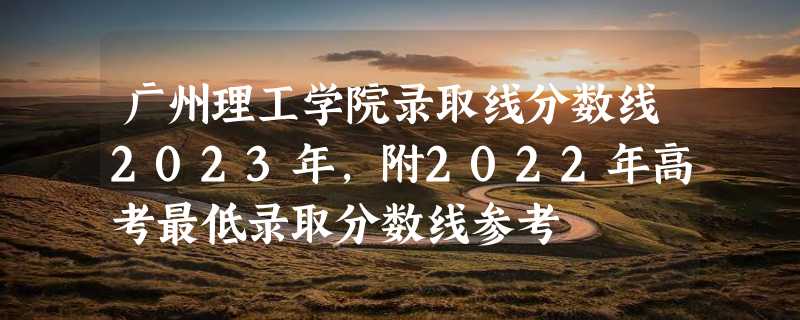 广州理工学院录取线分数线2023年,附2022年高考最低录取分数线参考