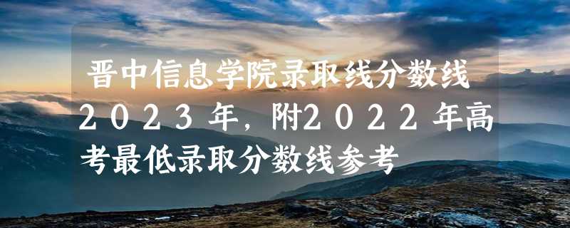 晋中信息学院录取线分数线2023年,附2022年高考最低录取分数线参考