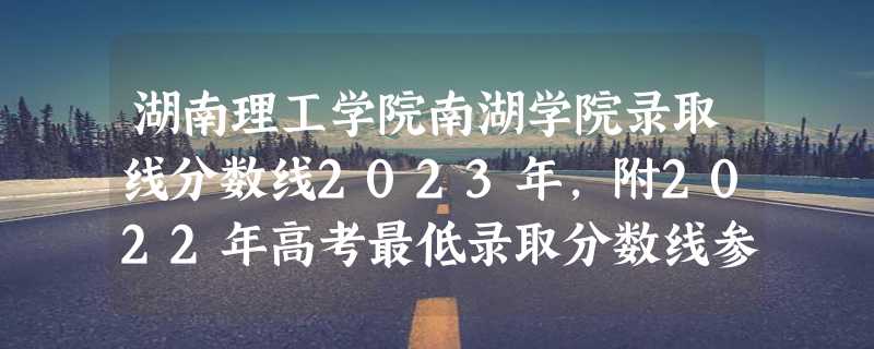 湖南理工学院南湖学院录取线分数线2023年,附2022年高考最低录取分数线参考