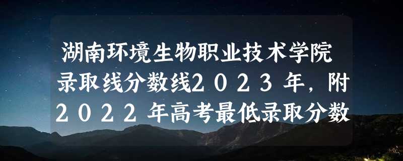 湖南环境生物职业技术学院录取线分数线2023年,附2022年高考最低录取分数线参考