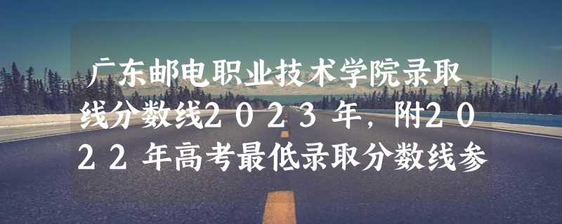 广东邮电职业技术学院录取线分数线2023年,附2022年高考最低录取分数线参考