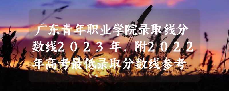 广东青年职业学院录取线分数线2023年,附2022年高考最低录取分数线参考