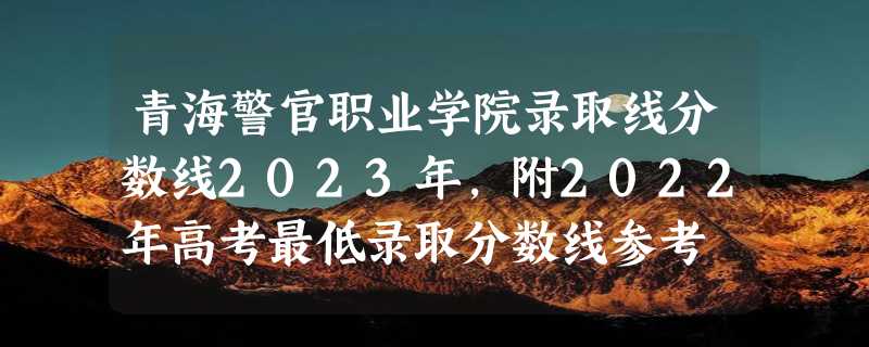 青海警官职业学院录取线分数线2023年,附2022年高考最低录取分数线参考