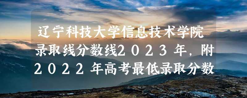 辽宁科技大学信息技术学院录取线分数线2023年,附2022年高考最低录取分数线参考