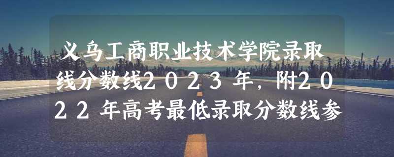 义乌工商职业技术学院录取线分数线2023年,附2022年高考最低录取分数线参考