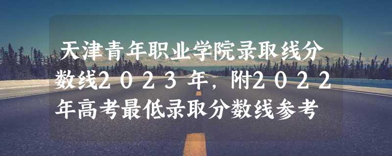 天津青年职业学院录取线分数线2023年,附2022年高考最低录取分数线参考