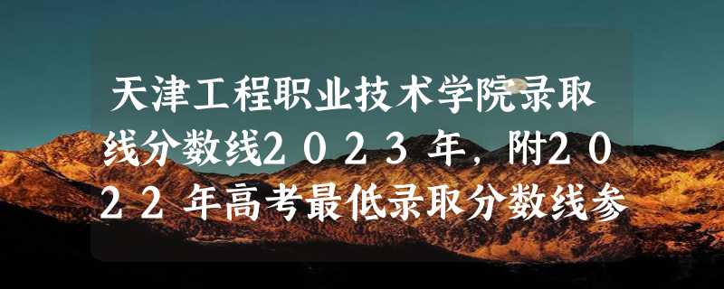 天津工程职业技术学院录取线分数线2023年,附2022年高考最低录取分数线参考