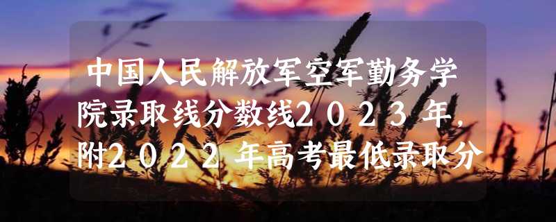 中国人民解放军空军勤务学院录取线分数线2023年,附2022年高考最低录取分数线参考