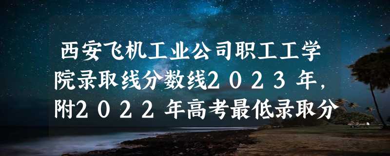 西安飞机工业公司职工工学院录取线分数线2023年,附2022年高考最低录取分数线参考