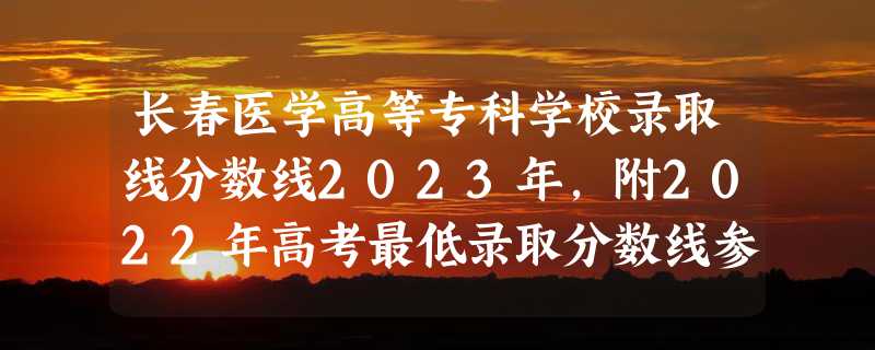 长春医学高等专科学校录取线分数线2023年,附2022年高考最低录取分数线参考