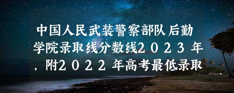 中国人民武装警察部队后勤学院录取线分数线2023年,附2022年高考最低录取分数线参考