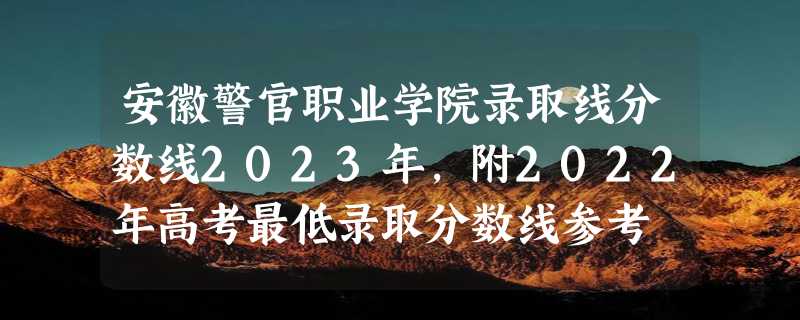 安徽警官职业学院录取线分数线2023年,附2022年高考最低录取分数线参考