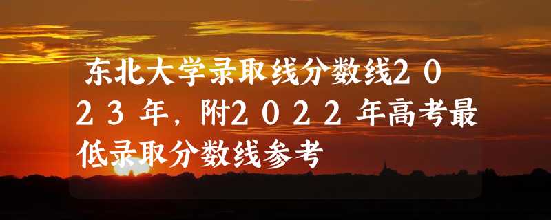 东北大学录取线分数线2023年,附2022年高考最低录取分数线参考