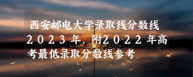 西安邮电大学录取线分数线2023年,附2022年高考最低录取分数线参考