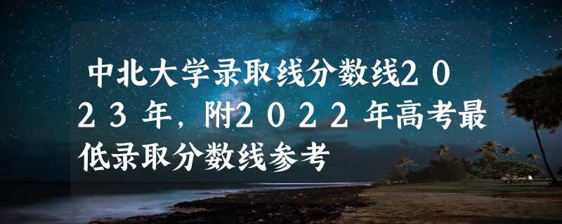 中北大学录取线分数线2023年,附2022年高考最低录取分数线参考