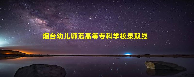 烟台幼儿师范高等专科学校录取线分数线2023年,附2022年高考最低录取分数线参考