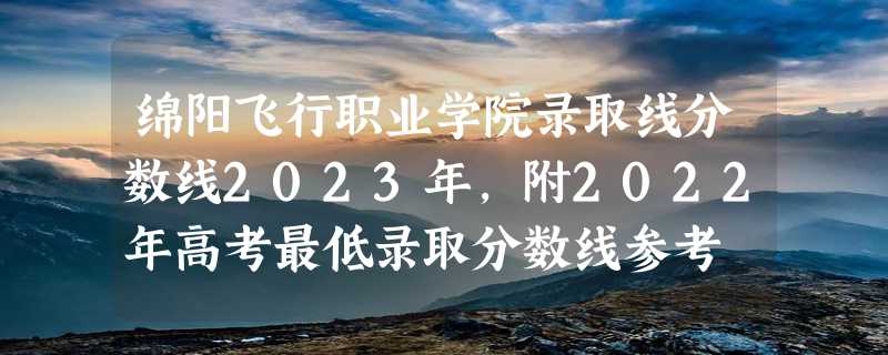 绵阳飞行职业学院录取线分数线2023年,附2022年高考最低录取分数线参考