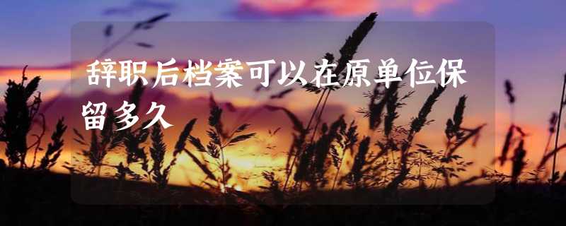 辞职后档案可以在原单位保留多久