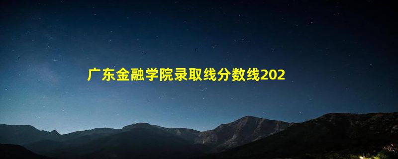 广东金融学院录取线分数线2023年,附2022年高考最低录取分数线参考