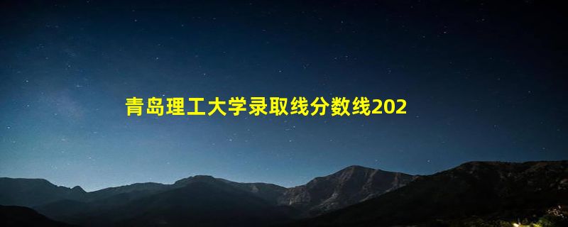 青岛理工大学录取线分数线2023年,附2022年高考最低录取分数线参考