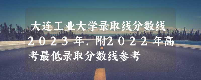 大连工业大学录取线分数线2023年,附2022年高考最低录取分数线参考