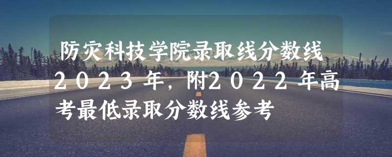 防灾科技学院录取线分数线2023年,附2022年高考最低录取分数线参考