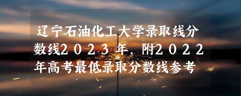 辽宁石油化工大学录取线分数线2023年,附2022年高考最低录取分数线参考