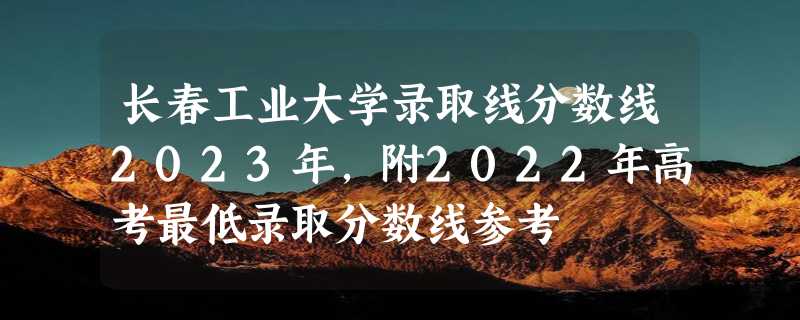 长春工业大学录取线分数线2023年,附2022年高考最低录取分数线参考