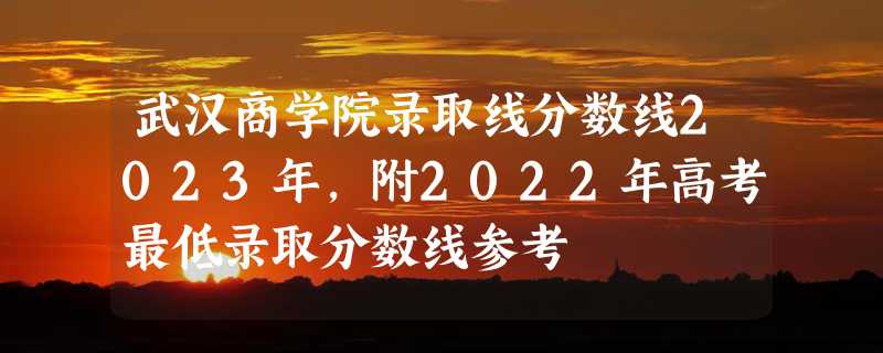 武汉商学院录取线分数线2023年,附2022年高考最低录取分数线参考