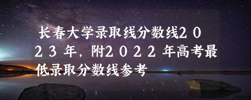 长春大学录取线分数线2023年,附2022年高考最低录取分数线参考