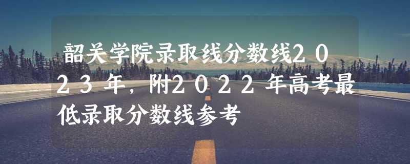 韶关学院录取线分数线2023年,附2022年高考最低录取分数线参考